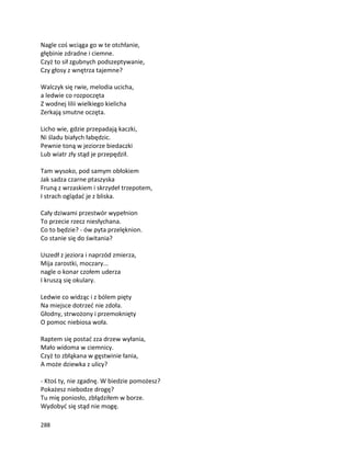 288
Nagle coś wciąga go w te otchłanie,
głębinie zdradne i ciemne.
Czyż to sił zgubnych podszeptywanie,
Czy głosy z wnętrza tajemne?
Walczyk się rwie, melodia ucicha,
a ledwie co rozpoczęta
Z wodnej lilii wielkiego kielicha
Zerkają smutne oczęta.
Licho wie, gdzie przepadają kaczki,
Ni śladu białych łabędzic.
Pewnie toną w jeziorze biedaczki
Lub wiatr zły stąd je przepędził.
Tam wysoko, pod samym obłokiem
Jak sadza czarne ptaszyska
Fruną z wrzaskiem i skrzydeł trzepotem,
I strach oglądać je z bliska.
Cały dziwami przestwór wypełnion
To przecie rzecz niesłychana.
Co to będzie? - ów pyta przelęknion.
Co stanie się do świtania?
Uszedł z jeziora i naprzód zmierza,
Mija zarostki, moczary...
nagle o konar czołem uderza
I kruszą się okulary.
Ledwie co widząc i z bólem pięty
Na miejsce dotrzeć nie zdoła.
Głodny, strwożony i przemoknięty
O pomoc niebiosa woła.
Raptem się postać zza drzew wyłania,
Mało widoma w ciemnicy.
Czyż to zbłąkana w gęstwinie łania,
A może dziewka z ulicy?
- Ktoś ty, nie zgadnę. W biedzie pomożesz?
Pokażesz niebodze drogę?
Tu mię poniosło, zbłądziłem w borze.
Wydobyć się stąd nie mogę.
 