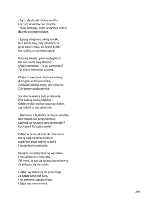 289
- Są tu złe duszki i dobre wróżki,
Lecz ich sekretów nie zdradzę.
Troski porzucaj, znam wszystkie dróżki,
do celu cię poprowadzę.
- Zgrozy odegnam, ukoję smutki,
lecz ściśnij mię, mój młodzieńcze.
Igrać nam trzeba, bo żywot krótki!
No, ściśnij, ja się odwdzięczę.
Daje się zwabić, ginie w objęciach,
Nic nie ma na swą obronę.
Słyszy przerażon - To ja, pamiętasz?
Tyś chciał mię pojąć za żonę.
Chyżo dziewczyna zdejmuje suknię,
A dzięcioł o drzewo stuka,
Z powiek odkleja rzęsy, jest smutnie.
Z jej głowy spada peruka.
Sprytne to wielce było przebranie;
Pod suknią jeansy błękitne!.
Gdzieś w dali słychać sowy puchanie.
Już miłość tu nie zakwitnie.
- Uschniesz z tęsknoty za mią w samotni,
Boś złamał twe przyrzeczenie.
Czemuż wy wszyscy tacy przewrotni?
Kochacie? To bajdurzenie!
Odtąd w ptaszyska kaczki zmienione
Krążą nad młodzika łóżkiem.
Nigdy nie pojął żadnej za żonę
I zrasza łzami poduszkę.
Czasem na próbę ktoś cię wystawia
I nie uchodzisz z niej cało.
Żal mnie, że tak się sprawa przedstawia,
Że chłopcu się nie udało.
Ludzie, wy macie za nic przestrogi.
Za każdą winę jest kara,
I los okrutnie zapląta drogi,
I ściga was senna mara.
 