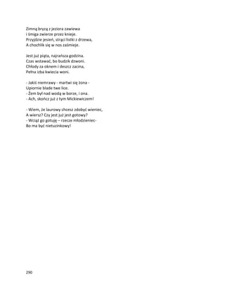290
Zimną bryzą z jeziora zawiewa
i śmiga zwierze przez knieje.
Przyjdzie jesień, strąci listki z drzewa,
A chochlik się w nos zaśmieje.
Jest już piąta, najrańsza godzina.
Czas wstawać, bo budzik dzwoni.
Chłody za oknem i deszcz zacina,
Pełna izba kwiecia woni.
- Jakiś niemrawy - martwi się żona -
Upiornie blade twe lice.
- Źem był nad wodą w borze, i ona.
- Ach, skończ już z tym Mickiewiczem!
- Wiem, że laurowy chcesz zdobyć wieniec,
A wiersz? Czy jest już jest gotowy?
- Wciąż go gotuję – rzecze młodzieniec-
Bo ma być nietuzinkowy!
 