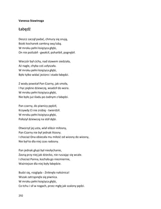 292
Vanessa Stawinoga
Łabędź
Deszcz zaczął padać, chmury się snują,
Boski kochanek zamkną swą lubą.
W mroku pełni księżyca głębi,
On nie poślubił - gwałcił, pohańbił, pognębił.
Wieczór był cichy, nad stawem siedziała,
Aż nagle, chyba coś usłyszała.
W mroku pełni księżyca głębi,
Było tylko widać jezioro i stado łabędzi.
Z wody powstał Pan Czarny, jak smoła,
I hyc piękne dziewczę, wsadził do wora.
W mroku pełni księżyca głębi,
Nie było już śladu po żadnym z łabędzi.
Pan czarny, do piwnicy pędził,
Krzywdy Ci nie zrobię - twierdził.
W mroku pełni księżyca głębi,
Położył dziewczę na stół dębi.
Otworzył jej usta, wlał eliksir miłosny,
Pan Czarny nie był jednak litosny.
I chociaż Ona obiecała mu miłość od wiosny do wiosny,
Nie był to dla niej czas radosny.
Pan jednak głupi był niesłychanie,
Zasną przy niej jak dziecko, nie ruszając się wcale.
I chociaż Panna, kochała go niezmiernie,
Ważniejsze dla niej były łabędzie.
Budzi się, rozgląda - Zniknęła nałożnica!
Wszak zatrząsnęła się piwnica.
W mroku pełni księżyca głębi,
Co tchu i sił w nogach, przez mgłę jak szalony pędzi.
 