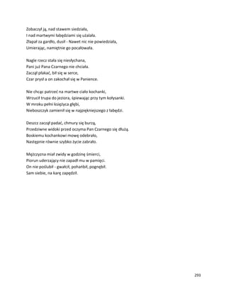 293
Zobaczył ją, nad stawem siedziała,
I nad martwymi łabędziami się użalała.
Złapał za gardło, dusił - Nawet nic nie powiedziała,
Umierając, namiętnie go pocałowała.
Nagle rzecz stała się niesłychana,
Pani już Pana Czarnego nie chciała.
Zaczął płakać, bił się w serce,
Czar prysł a on zakochał się w Panience.
Nie chcąc patrzeć na martwe ciało kochanki,
Wrzucił trupa do jeziora, śpiewając przy tym kołysanki.
W mroku pełni księżyca głębi,
Nieboszczyk zamienił się w najpiękniejszego z łabędzi.
Deszcz zaczął padać, chmury się burzą,
Przedziwne widoki przed oczyma Pan Czarnego się dłużą.
Boskiemu kochankowi mowę odebrało,
Następnie równie szybko życie zabrało.
Mężczyzna miał zwidy w godzinę śmierci,
Piorun uderzający nie zapadł mu w pamięci.
On nie poślubił - gwałcił, pohańbił, pognębił.
Sam siebie, na karę zapędził.
 
