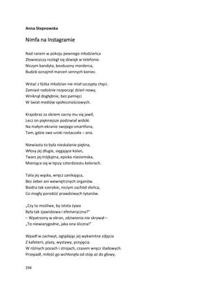 294
Anna Stepnowska
Nimfa na Instagramie
Nad ranem w pokoju pewnego młodzieńca
Złowieszczy rozległ się dźwięk w telefonie.
Niczym bandyta, bezduszny morderca,
Budzik oznajmił marzeń sennych koniec.
Wstać z łóżka młodzian nie miał szczypty chęci.
Zamiast radośnie rozpocząć dzień nowy,
Wniknął dogłębnie, bez pamięci
W świat mediów społecznościowych.
Krajobraz za oknem zacny mu się jawił,
Lecz on piękniejsze podziwiał widoki
Na małym ekranie swojego smartfona,
Tam, gdzie swe uroki roztaczała – ona.
Niewiasta to była nieskalanie piękna,
Włosy jej długie, sięgające kolan,
Twarz jej trójkątna, epicko nieziemska,
Mieniąca się w tęczy czterdziestu kolorach.
Talia jej wąska, wręcz zanikająca,
Bez żeber ani wewnętrznych organów.
Biodra tak szerokie, niczym zachód słońca,
Co mogły porodzić prawdziwych tytanów.
„Czy to możliwe, by istota żywa
Była tak zjawiskowa i efemeryczna?”
– Wpatrzony w ekran, zdziwienia nie skrywał –
„To niewiarygodne, jaka ona śliczna!”
Wpadł w zachwyt, oglądając jej wykwintne zdjęcia
Z kafeterii, plaży, wystawy, przyjęcia.
W różnych pozach i strojach, czasem wręcz śladowych.
Przepadł, miłość go wchłonęła od stóp aż do głowy.
 