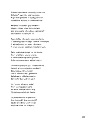 295
Zniewolony urokiem, cudnym jej uśmiechem,
Słał „lajki”, wymyślne pisał inwokacje.
Nagle myśl go naszła, że byłoby grzechem,
Nie zaprosić jej nigdy na lancz czy kolację.
Maleńkie światełko u góry smartfona
Migało złośliwie już od dłuższej chwili,
Lecz on wzdychał tylko: „Jakaż piękna ona!”
Zasilić baterii wcale się nie silił.
Rozmyślał już tylko o pierwszym spotkaniu,
O pierwszej przechadzce po centrum handlowym,
O wielkiej miłości, szczerym zakochaniu,
A nawet kredycie wspólnym mieszkaniowym.
Świat przed oczami nagle mu pociemniał,
Kiedy w telefonie umarła bateria,
A nimfa rozmyła się w rzeczywistości
Z ulotnym marzeniem o wielkiej miłości.
Oddech mu przyspieszył, a serce struchlało.
Czemuż, ach czemuż to jego spotkało?!
Zatrważający moment grozy,
Gorszy niż burza, błysk, gradobicie.
Za ładowarkę oddałby wszystko,
Sprzedałby duszę, utracił życie!
Lecz próżno ładowarki szukać,
Kiedy w pokoju zawierucha.
Wszędzie pomięte ubrania leżą,
Nie takie czyste i nie tak świeże.
Co jednak bardziej by go zraniło?
Brak ładowarki? Stracona miłość?
Czy też prawdziwy widok twarzy
Wybranki serca, bez makijaży?
 