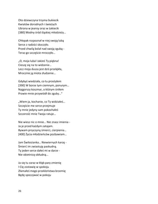 26
Oto dziewczyna trzyma bukiecik
Kwiatów dorodnych i świeżych
Ubrana w jeansy oraz w żakiecik
[380] Modny śród śląskiej młodzieży…
Chłopak rozpoznał w niej swoją lubą
Serce z radości skoczyło.
Przed chwilą bolał nad swoją zgubą -
Teraz go szczęście mroczyło…
„O, moja luba! Jakżeś Ty piękna!
Cieszę się na to widzenie…
Lecz moja dusza jest dziś przelękła,
Mrocznie ją miota złudzenie…
Gdybyś wiedziała, co tu przeżyłem
[390] W borze tym ciemnym, ponurym…
Najgorszy koszmar, o którym śniłem
Prawie mnie przywiódł do zguby…”
„Wiem ja, kochanie, co Ty widziałeś…
Szczęście me serce przejmuje
Ty mnie jedyny sam pokochałeś
Szczerość mnie Twoja ratuje…
Nie wiesz nic o mnie… Nie znasz imienia -
Ja je przed każdym zatajam.
Bywam przyczyną śmierci, cierpienia…
[400] Życia młodzieńców pozbawiam…
Jam Świtezianka… Niewiernych karzę -
Śmierć im zwiastuję paskudną.
Ty jeden serce dałeś mi w darze -
Nie obietnicę obłudną…
Ja się tu zaraz w kłąb pary zmienię
I Cię zostawię w spokoju
Złamałeś mego przekleństwa brzemię
Będę spoczywać w pokoju
 