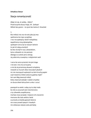 296
Arkadiusz Stosur
Stacja romantyczność
Zdaje mi się, że widzę… Gdzie?
Przed oczyma duszy mojej. W . Szekspir
Miłość bez granic – to życie bez końca Z. Krasiński
1.
Kto miłości nie zna nie wie jaka jej moc
spełnienia ten żyje szczęśliwy
i noc ma spokojną i dzień nietęskliwy
wypełniony ciszą obowiązków
spokojem serca żyć w naszym świecie
to jak iść aleją umarłych
bo kto nie był ni razu człowiekiem,
temu człowiek nic nie pomoże
dlatego w czułość jak w zbroję
się ubierzmy czuwajmy z natężeniem woli
i serca bo serce przecież nie jest sługa
i nie wie i nie zna co to pany
a nie da się przemocą okuwać w kajdany
niewolić w murach słów nieczułych płaskich
nic nie znaczących wylanych na letni kruchy papier
czyli niewinna miłość wieczna godnej męki?
ten sam Bóg stworzył miłość
który stworzył wdzięki i radość zmysłów
on dusze diwie łańcuchem uroku i uczuć
powiązał na wieki z sobą czy to zbyt mało
bo siła w uczuciach jest niezmierzona
a ty człowieku współczesny
martwe znasz prawdy i niejasne ich znaczenie
nieznane dla ludu widzisz świat
w proszku w każdej gwiazd iskierce
nie znasz prawd żywych i trwałych
nie zobaczysz więcej cudu pamiętaj
 