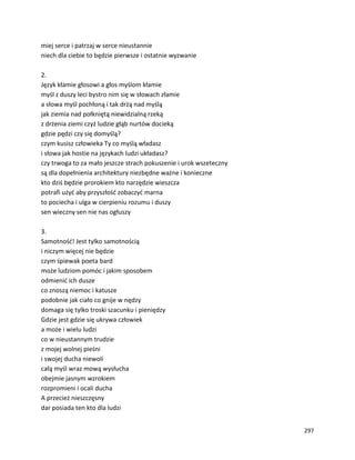 297
miej serce i patrzaj w serce nieustannie
niech dla ciebie to będzie pierwsze i ostatnie wyzwanie
2.
Język kłamie głosowi a głos myślom kłamie
myśl z duszy leci bystro nim się w słowach złamie
a słowa myśl pochłoną i tak drżą nad myślą
jak ziemia nad połkniętą niewidzialną rzeką
z drżenia ziemi czyż ludzie głąb nurtów docieką
gdzie pędzi czy się domyślą?
czym kusisz człowieka Ty co myślą władasz
i słowa jak hostie na językach ludzi układasz?
czy trwoga to za mało jeszcze strach pokuszenie i urok wszeteczny
są dla dopełnienia architektury niezbędne ważne i konieczne
kto dziś będzie prorokiem kto narzędzie wieszcza
potrafi użyć aby przyszłość zobaczyć marna
to pociecha i ulga w cierpieniu rozumu i duszy
sen wieczny sen nie nas ogłuszy
3.
Samotność! Jest tylko samotnością
i niczym więcej nie będzie
czym śpiewak poeta bard
może ludziom pomóc i jakim sposobem
odmienić ich dusze
co znoszą niemoc i katusze
podobnie jak ciało co gnije w nędzy
domaga się tylko troski szacunku i pieniędzy
Gdzie jest gdzie się ukrywa człowiek
a może i wielu ludzi
co w nieustannym trudzie
z mojej wolnej pieśni
i swojej ducha niewoli
całą myśl wraz mową wysłucha
obejmie jasnym wzrokiem
rozpromieni i ocali ducha
A przecież nieszczęsny
dar posiada ten kto dla ludzi
 