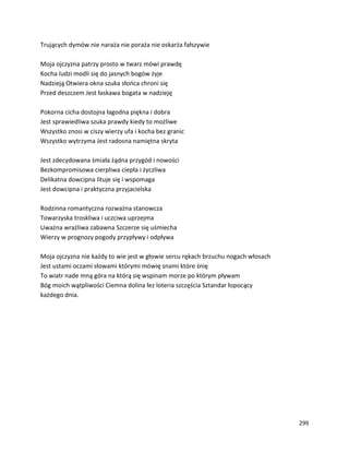 299
Trujących dymów nie naraża nie poraża nie oskarża fałszywie
Moja ojczyzna patrzy prosto w twarz mówi prawdę
Kocha ludzi modli się do jasnych bogów żyje
Nadzieją Otwiera okna szuka słońca chroni się
Przed deszczem Jest łaskawa bogata w nadzieję
Pokorna cicha dostojna łagodna piękna i dobra
Jest sprawiedliwa szuka prawdy kiedy to możliwe
Wszystko znosi w ciszy wierzy ufa i kocha bez granic
Wszystko wytrzyma Jest radosna namiętna skryta
Jest zdecydowana śmiała żądna przygód i nowości
Bezkompromisowa cierpliwa ciepła i życzliwa
Delikatna dowcipna lituje się i wspomaga
Jest dowcipna i praktyczna przyjacielska
Rodzinna romantyczna rozważna stanowcza
Towarzyska troskliwa i uczciwa uprzejma
Uważna wrażliwa zabawna Szczerze się uśmiecha
Wierzy w prognozy pogody przypływy i odpływa
Moja ojczyzna nie każdy to wie jest w głowie sercu rękach brzuchu nogach włosach
Jest ustami oczami słowami którymi mówię snami które śnię
To wiatr nade mną góra na którą się wspinam morze po którym pływam
Bóg moich wątpliwości Ciemna dolina łez loteria szczęścia Sztandar łopocący
każdego dnia.
 