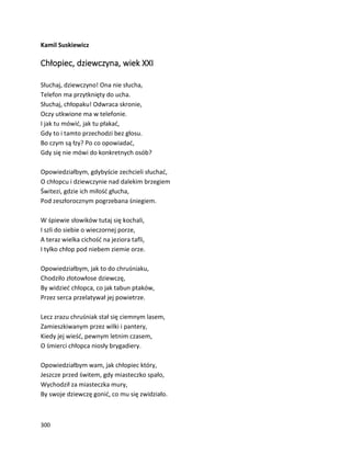 300
Kamil Suskiewicz
Chłopiec, dziewczyna, wiek XXI
Słuchaj, dziewczyno! Ona nie słucha,
Telefon ma przytknięty do ucha.
Słuchaj, chłopaku! Odwraca skronie,
Oczy utkwione ma w telefonie.
I jak tu mówić, jak tu płakać,
Gdy to i tamto przechodzi bez głosu.
Bo czym są łzy? Po co opowiadać,
Gdy się nie mówi do konkretnych osób?
Opowiedziałbym, gdybyście zechcieli słuchać,
O chłopcu i dziewczynie nad dalekim brzegiem
Świtezi, gdzie ich miłość głucha,
Pod zeszłorocznym pogrzebana śniegiem.
W śpiewie słowików tutaj się kochali,
I szli do siebie o wieczornej porze,
A teraz wielka cichość na jeziora tafli,
I tylko chłop pod niebem ziemie orze.
Opowiedziałbym, jak to do chruśniaku,
Chodziło złotowłose dziewczę,
By widzieć chłopca, co jak tabun ptaków,
Przez serca przelatywał jej powietrze.
Lecz zrazu chruśniak stał się ciemnym lasem,
Zamieszkiwanym przez wilki i pantery,
Kiedy jej wieść, pewnym letnim czasem,
O śmierci chłopca niosły brygadiery.
Opowiedziałbym wam, jak chłopiec który,
Jeszcze przed świtem, gdy miasteczko spało,
Wychodził za miasteczka mury,
By swoje dziewczę gonić, co mu się zwidziało.
 