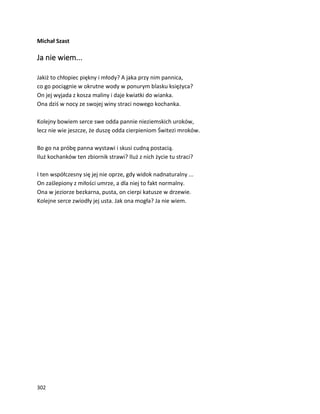 302
Michał Szast
Ja nie wiem...
Jakiż to chłopiec piękny i młody? A jaka przy nim pannica,
co go pociągnie w okrutne wody w ponurym blasku księżyca?
On jej wyjada z kosza maliny i daje kwiatki do wianka.
Ona dziś w nocy ze swojej winy straci nowego kochanka.
Kolejny bowiem serce swe odda pannie nieziemskich uroków,
lecz nie wie jeszcze, że duszę odda cierpieniom Świtezi mroków.
Bo go na próbę panna wystawi i skusi cudną postacią.
Iluż kochanków ten zbiornik strawi? Iluż z nich życie tu straci?
I ten współczesny się jej nie oprze, gdy widok nadnaturalny ...
On zaślepiony z miłości umrze, a dla niej to fakt normalny.
Ona w jeziorze bezkarna, pusta, on cierpi katusze w drzewie.
Kolejne serce zwiodły jej usta. Jak ona mogła? Ja nie wiem.
 