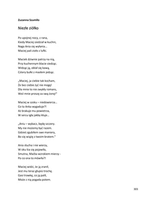 303
Zuzanna Szumiło
Niezłe ziółko
Po upojnej nocy, z rana,
Kiedy Maciej siedział w kuchni,
Naga Ania się wyłania…
Maciej pali zioło z lufki.
Maciek dziwnie patrzy na nią,
Przy kuchennym blacie siedząc.
Widząc ją, oblał się kawą,
Cztery bułki z masłem jedząc.
„Maciej, ja ciebie tak kocham,
Że bez ciebie żyć nie mogę!
Dla mnie to nie zwykły romans,
Weź mnie proszę za swą żonę!”
Maciej w szoku – niedowierza…
Co ta Anka wygaduje?!
Aż brakuje mu powietrza,
W sercu igła jakby kłuje…
„Aniu – wybacz, będę szczery.
My nie możemy być razem.
Gdzieś zgubiłem swe maniery,
Bo się wiążę z twoim bratem.”
Ania słucha i nie wierzy,
W oku łza się pojawiła,
Smutna, Maćka wzrokiem mierzy -
Po co ona to mówiła?!
Maciej widzi, że ją zranił,
Jest mu teraz głupio trochę.
Gasi trawkę, co ją palił,
Może z nią pogada potem.
 