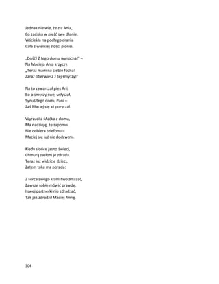 304
Jednak nie wie, że zła Ania,
Co zaciska w pięść swe dłonie,
Wściekła na podłego drania
Cała z wielkiej złości płonie.
„Dość! Z tego domu wynocha!” –
Na Macieja Ania krzyczy.
„Teraz mam na ciebie focha!
Zaraz oberwiesz z tej smyczy!”
Na to zawarczał pies Ani,
Bo o smyczy swej usłyszał,
Synuś tego domu Pani –
Zaś Maciej się aż poryczał.
Wyrzuciła Maćka z domu,
Ma nadzieję, że zapomni.
Nie odbiera telefonu –
Maciej się już nie dodzwoni.
Kiedy słońce jasno świeci,
Chmurą zasłoni je zdrada.
Teraz już widzicie dzieci,
Zatem taka ma porada:
Z serca swego kłamstwo zmazać,
Zawsze sobie mówić prawdę.
I swej partnerki nie zdradzać,
Tak jak zdradził Maciej Annę.
 
