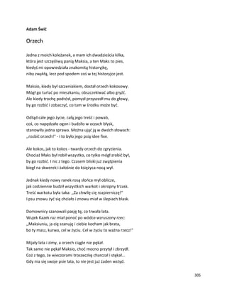 305
Adam Świć
Orzech
Jedna z moich koleżanek, a mam ich dwadzieścia kilka,
która jest szczęśliwą panią Maksia, a ten Maks to pies,
kiedyś mi opowiedziała znakomitą historyjkę,
niby zwykłą, lecz pod spodem coś w tej historyjce jest.
Maksio, kiedy był szczeniakiem, dostał orzech kokosowy.
Mógł go turlać po mieszkaniu, obszczekiwać albo gryźć.
Ale kiedy trochę podrósł, pomysł przyszedł mu do głowy,
by go rozbić i zobaczyć, co tam w środku może być.
Odtąd całe jego życie, całą jego treść i powab,
coś, co napędzało ogon i budziło w oczach błysk,
stanowiła jedna sprawa. Można ująć ją w dwóch słowach:
,,rozbić orzech!" - i to było jego psią idee fixe.
Ale kokos, jak to kokos - twardy orzech do zgryzienia.
Chociaż Maks był robił wszystko, co tylko mógł zrobić był,
by go rozbić. I nic z tego. Czasem bliski już zwątpienia
biegł na skwerek i żałośnie do księżyca nocą wył.
Jednak kiedy nowy ranek rosą słońca mył oblicze,
jak codziennie budził wszystkich warkot i okropny trzask.
Treść warkotu była taka: ,,Za chwilę cię rozpierniczę!"
I psu znowu żyć się chciało i znowu miał w ślepiach blask.
Domownicy szanowali pasję tę, co trwała lata.
Wujek Kazek raz miał ponoć po wódce wzruszony rzec:
,,Maksiuniu, ja cię szanuję i ciebie kocham jak brata,
bo ty masz, kurwa, cel w życiu. Cel w życiu to ważna rzecz!"
Mijały lata i zimy, a orzech ciągle nie pękał.
Tak samo nie pękał Maksio, choć mocno przytył i zbrzydł.
Coż z tego, że wieczorami troszeczkę charczał i stękał...
Gdy ma się swoje psie lata, to nie jest już żaden wstyd.
 