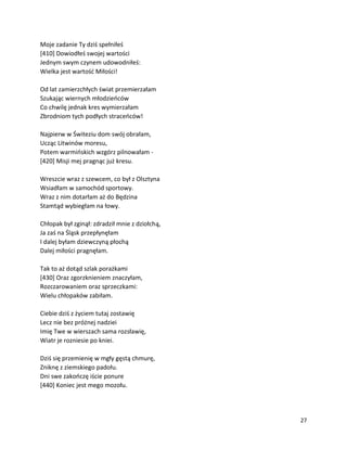 27
Moje zadanie Ty dziś spełniłeś
[410] Dowiodłeś swojej wartości
Jednym swym czynem udowodniłeś:
Wielka jest wartość Miłości!
Od lat zamierzchłych świat przemierzałam
Szukając wiernych młodzieńców
Co chwilę jednak kres wymierzałam
Zbrodniom tych podłych straceńców!
Najpierw w Świteziu dom swój obrałam,
Ucząc Litwinów moresu,
Potem warmińskich wzgórz pilnowałam -
[420] Misji mej pragnąc już kresu.
Wreszcie wraz z szewcem, co był z Olsztyna
Wsiadłam w samochód sportowy.
Wraz z nim dotarłam aż do Będzina
Stamtąd wybiegłam na łowy.
Chłopak był zginął: zdradził mnie z dziołchą,
Ja zaś na Śląsk przepłynęłam
I dalej byłam dziewczyną płochą
Dalej miłości pragnęłam.
Tak to aż dotąd szlak porażkami
[430] Oraz zgorzknieniem znaczyłam,
Rozczarowaniem oraz sprzeczkami:
Wielu chłopaków zabiłam.
Ciebie dziś z życiem tutaj zostawię
Lecz nie bez próżnej nadziei
Imię Twe w wierszach sama rozsławię,
Wiatr je rozniesie po kniei.
Dziś się przemienię w mgły gęstą chmurę,
Zniknę z ziemskiego padołu.
Dni swe zakończę iście ponure
[440] Koniec jest mego mozołu.
 