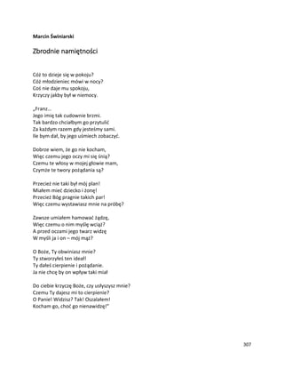 307
Marcin Świniarski
Zbrodnie namiętności
Cóż to dzieje się w pokoju?
Cóż młodzieniec mówi w nocy?
Coś nie daje mu spokoju,
Krzyczy jakby był w niemocy.
„Franz…
Jego imię tak cudownie brzmi.
Tak bardzo chciałbym go przytulić
Za każdym razem gdy jesteśmy sami.
Ile bym dał, by jego uśmiech zobaczyć.
Dobrze wiem, że go nie kocham,
Więc czemu jego oczy mi się śnią?
Czemu te włosy w mojej głowie mam,
Czymże te twory pożądania są?
Przecież nie taki był mój plan!
Miałem mieć dziecko i żonę!
Przecież Bóg pragnie takich par!
Więc czemu wystawiasz mnie na próbę?
Zawsze umiałem hamować żądzę,
Więc czemu o nim myślę wciąż?
A przed oczami jego twarz widzę
W myśli ja i on – mój mąż?
O Boże, Ty obwiniasz mnie?
Ty stworzyłeś ten ideał!
Ty dałeś cierpienie i pożądanie.
Ja nie chcę by on wpływ taki miał
Do ciebie krzyczę Boże, czy usłyszysz mnie?
Czemu Ty dajesz mi to cierpienie?
O Panie! Widzisz? Tak! Oszalałem!
Kocham go, choć go nienawidzę!”
 