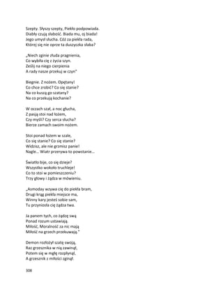 308
Szepty. Słyszy szepty, Piekło podpowiada.
Diabły czują słabość. Biada mu, oj biada!
Jego umysł słucha. Cóż za piekła rada,
Której się nie oprze ta duszyczka słaba?
„Niech zginie złuda pragnienia,
Co wybiła cię z życia szyn.
Ześlij na niego cierpienia
A rady nasze przekuj w czyn”
Biegnie. Z nożem. Opętany!
Co chce zrobić? Co się stanie?
Na co kuszą go szatany?
Na co przekują kochanie?
W oczach szał, a noc głucha,
Z pasją stoi nad łożem,
Czy myśli? Czy serca słucha?
Bierze zamach swoim nożem.
Stoi ponad łożem w szale,
Co się stanie? Co się stanie?
Widzisz, ale nie grzmisz panie!
Nagle… Wiatr przerywa to powstanie…
Światło bije, co się dzieje?
Wszystko wokoło truchleje!
Co to stoi w pomieszczeniu?
Trzy głowy i żądza w mówieniu.
„Asmoday wzywa cię do piekła bram,
Drugi krąg piekła miejsce ma,
Winny kary jesteś sobie sam,
Tu przyniosła cię żądza twa.
Ja panem tych, co żądzę swą
Ponad rozum ustawiają.
Miłość, Moralność za nic mają
Miłość na grzech przekuwają.”
Demon rozłożył szatę swoją,
Raz grzesznika w nią zawinął,
Potem się w mgłę rozpłynął,
A grzesznik z miłości zginął.
 