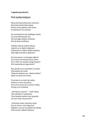 309
Tragedia (pseudonim)
Pod opoką księżyca
Nocą ciemną przed jasnym ekranem,
Rozmawia kochanków dwoje.
Pewno zasną dopiero nad ranem,
Aż padną we snu nastroje.
On mieszkańcem jest wielkiego miasta,
Ze wsi przyleśnej jest ona.
Oto jest jego wiejska niewiasta,
Oto jej dusza wielbiona.
Chłopię mało jej widział oblicza,
Jedynie co na dwóch zdjęciach,
Zrobionych w nikłym świetle księżyca,
Gdy mgłę trzymała w objęciach.
Kim jest panna z rozmytego zdjęcia?
Czy w tych ciemnościach jest sama?
Czy z nikim nie zdradza swego księcia?
Kim naprawdę jest jego dama?
Nie sposób mu to sprawdzić, ku złości,
Ufać jedynie jej może,
Tkwią oni bowiem we „zdalnej miłości”,
Gdzie ich dzieli mili morze.
Piszą tak oni co dzień do siebie,
Zawsze to samo się zdarza,
On ją chce ujrzeć przy nocnym niebie,
Ona go za to znieważa.
„Jeśli kocha szczerze” – myśli młody.
„Nie odmówi mi spotkania!
Teraz bowiem ważne mam powody -
Już nam mija rok poznania!”
„Czerwony maku, kochanie moje!
Czy nie chcesz znać mego lica?
Wyjdźże, czas już się spotkać we dwoje,
Pod nocnym niebem księżyca!
 