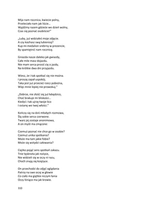 310
Mija nam rocznica, kwiecie polny,
Przeleciało nam jak liście…
Wyjdźmy razem gdzieże we dzień wolny,
Czas się poznać osobiście!”
„Luby, już widziałeś moje zdjęcie.
A czy kochasz swą lubienicę?
Kup mi medalion srebrny w prezencie,
By spamiętnić nam rocznicę.
Gniazda nasze daleko jak gwiazdy,
Całe mile masz dojazdu.
Nie mam serca prosić cię o jazdy,
Na krótkie dwa dni przyjazdu.
Wiesz, że i tak spotkać się nie można.
I proszę zapał uspokój.
Taka jest już przecież rzecz pobożna,
Więc mnie lepiej nie prowokuj.”
„Dobrze, nie złość się już łabędzico,
Choć brakuje mi bliskości…
Kiedyś i tak ujrzę twoje lico
I ostanę we twej włości.”
Kończy się na dziś młodych rozmowa,
Ślą sobie serca czerwone.
Twarz jej zostaje anonimowa,
A on myśli ma zmącone:
Czemuż poznać nie chce go w osobie?
Czemuż unika spotkania?
Może ma tam jakie fobie?
Może się wstydzi całowania?
Ciężko pojąć sens spotkań zakazu.
Tnie tęsknota jak nożyce,
Nie widzieli się w oczy ni razu,
Choćli znają się księżyce.
On przechodzi do zdjęć oglądania
Patrzy na swe oczę w głowie
Co ciało ma giętkie niczym łania
Oczy lśniące ma jak krowie.
 