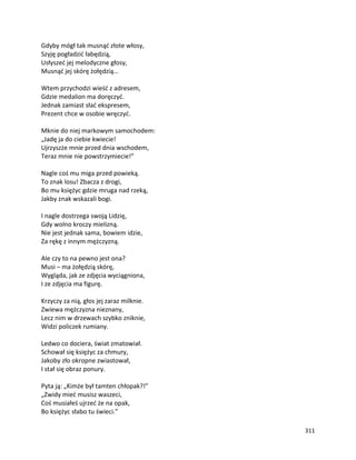 311
Gdyby mógł tak musnąć złote włosy,
Szyję pogładzić łabędzią,
Usłyszeć jej melodyczne głosy,
Musnąć jej skórę żołędzią…
Wtem przychodzi wieść z adresem,
Gdzie medalion ma doręczyć.
Jednak zamiast słać ekspresem,
Prezent chce w osobie wręczyć.
Mknie do niej markowym samochodem:
„Jadę ja do ciebie kwiecie!
Ujrzyszże mnie przed dnia wschodem,
Teraz mnie nie powstrzymiecie!”
Nagle coś mu miga przed powieką.
To znak losu! Zbacza z drogi,
Bo mu księżyc gdzie mruga nad rzeką,
Jakby znak wskazali bogi.
I nagle dostrzega swoją Lidzię,
Gdy wolno kroczy mielizną.
Nie jest jednak sama, bowiem idzie,
Za rękę z innym mężczyzną.
Ale czy to na pewno jest ona?
Musi – ma żołędzią skórę,
Wygląda, jak ze zdjęcia wyciągniona,
I ze zdjęcia ma figurę.
Krzyczy za nią, głos jej zaraz milknie.
Zwiewa mężczyzna nieznany,
Lecz nim w drzewach szybko zniknie,
Widzi policzek rumiany.
Ledwo co dociera, świat zmatowiał.
Schował się księżyc za chmury,
Jakoby zło okropne zwiastował,
I stał się obraz ponury.
Pyta ją: „Kimże był tamten chłopak?!”
„Zwidy mieć musisz waszeci,
Coś musiałeś ujrzeć że na opak,
Bo księżyc słabo tu świeci.”
 