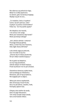 312
Nie odwraca się jednak do niego,
Mówi to w taflę wpatrzona.
Co dziwne, głos ma barwę wrogiego,
Wydaje się jak nie ona…
„To medalion, który ci kupiłem!
Czemu się tam patrzysz, luba?
Czyżbym cię wielce onieśmieliłem?
Pokaż się – bo mię spotka zguba!”
Ale łabędzica stoi twardo,
I nie zwraca nań uwagi.
Może jest nastawiony zbyt hardo?
Może jej brakuje odwagi?
„Ach, dośćże odmów i czekania!
Przyciąga dosię jej głowę.
Wiesz, że boli mię rzecz kochania,
Gdy ciągle słyszę odmowę!”
Luba wtedy sięga po pakunek,
Lecz nie widzi on jej lica.
„Chociaż daj mi złożyć pocałunek,
W tym nikłym świetle księżyca.”
Na to godzi się łabędzica.
Już się mają pocałować,
Jednak oślepia ich blask księżyca,
Przed się którym nie ma jak schować.
Oświetlone dziewczę szybko bieże,
Szok przebiega po młodzieńcu.
Nieważne, jaki on kąt przybierze,
Nie wygląda jak na zdjęciu.
Włosy jak siwizna wypłowiałe,
Głos skrzeczący niczym kruka,
Oczy ma jak kobrze, zwodne, małe,
Pomiędzy zębami luka.
Chłopię ciska telefon do wody,
Dość ma jego fałszywości.
Tam żmija zaczęła swoje zwody,
Sens zmarnowała miłości.
 