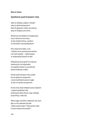 314
Marcin Urban
Spotkanie pod krzewem róży
Jakiż to chłopiec piękny i młody?
Jaka to obok dziewczyna?
Nad ich głowami niebo się srebrzy,
więc to Księżyca jest wina…
Wszak już od wieków nić księżycowa
serca niewinne tak mota,
że jak motyle tańczą, a potem
w niemałych cierpią kłopotach.
Pora wieczorna była, a oni
z dwóch stron przeciwnych jechali,
nie mieli świateł… i tylko księżyc
w niebiańskiej świecił im dali.
Chłopak po pracy gnał na rowerze,
dziewczyna na hulajnodze,
na wąskiej ścieżce tu się zderzyli
kolana kalecząc srodze.
Potem pod krzewem róży usiedli
by się opatrzeć wzajemnie
i przez tę bliskość poczuli nagle
że jest im bardzo przyjemnie.
Krzew róży ukrył młodych przez światem
i zapach wydzielał miły,
dziewczyna była śliczna, więc chłopak
przytulił ją z całej siły.
Wtem jego smartfon zadzwonił, po czym
głos w nim odezwał się taki:
„Gdzie jesteś mężu? Twój synek czeka
na twe wieczorne buziaki!”
 