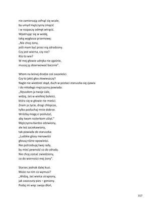317
nie zamierzają cofnąć się wcale,
by umysł mężczyzny zmącić
i w rozpaczy odmęt wtrącić.
Wpatrując się w wodę,
taką wygłasza przemowę:
„Nie chcę żony,
jeśli mam być przez nią zdradzony.
Czy jest wierna, czy nie?
Kto to wie?
W mej głowie udręka nie zgaśnie,
muszę ją obserwować bacznie”.
Wtem na leśnej drodze coś zaszeleści.
Czy to jakiś głos złowieszczy?
Nagle nie wiedzieć skąd, duch w postaci staruszka się zjawia
i do młodego mężczyzny powiada:
„Słyszałem ja twoje żale,
widzę, żeś w wielkiej boleści,
która się w głowie nie mieści.
Znam ja życie, drogi chłopcze,
tylko posłuchaj mnie dobrze.
Wróżbą mogę ci posłużyć,
aby twym rozterkom ulżyć.”
Mężczyzna bardzo zdziwiony,
ale też zaciekawiony,
tak powiada do staruszka:
„Ludzkie glosy nienawiści
głoszą różne opowieści.
Nie potrzebuję twej rady,
by mieć pewność co do zdrady.
Nie chcę zostać zwiedziony,
co do wierności mej żony”.
Starzec jednak dalej kusi.
Może na nim co wymusi?
„Widzę, żeś wielce strapiony,
jak zaszczuty pies – goniony.
Podaj mi więc swoja dłoń,
 
