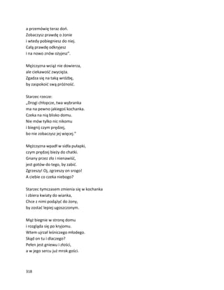 318
a przemówię teraz doń.
Zobaczysz prawdę o żonie
i wtedy pobiegniesz do niej.
Całą prawdę odkryjesz
i na nowo znów ożyjesz”.
Mężczyzna wciąż nie dowierza,
ale ciekawość zwycięża.
Zgadza się na taką wróżbę,
by zaspokoić swą próżność.
Starzec rzecze:
„Drogi chłopcze, twa wybranka
ma na pewno jakiegoś kochanka.
Czeka na nią blisko domu.
Nie mów tylko nic nikomu
i biegnij czym prędzej,
bo nie zobaczysz jej więcej.”
Mężczyzna wpadł w sidła pułapki,
czym prędzej bieży do chatki.
Gnany przez zło i nienawiść,
jest gotów do tego, by zabić.
Zgrzeszy! Oj, zgrzeszy on srogo!
A ciebie co czeka niebogo?
Starzec tymczasem zmienia się w kochanka
i zbiera kwiaty do wianka,
Chce z nimi podążyć do żony,
by zostać lepiej ugoszczonym.
Mąż biegnie w stronę domu
i rozgląda się po kryjomu.
Wtem ujrzał leśniczego młodego.
Skąd on tu i dlaczego?
Pełen jest gniewu i złości,
a w jego sercu już mrok gości.
 