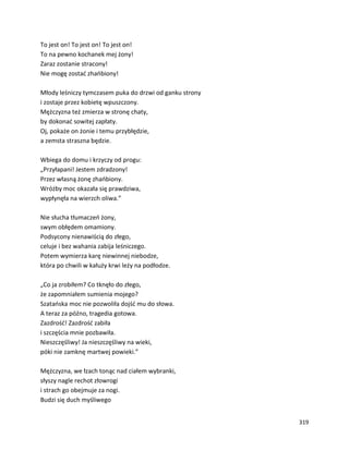 319
To jest on! To jest on! To jest on!
To na pewno kochanek mej żony!
Zaraz zostanie stracony!
Nie mogę zostać zhańbiony!
Młody leśniczy tymczasem puka do drzwi od ganku strony
i zostaje przez kobietę wpuszczony.
Mężczyzna też zmierza w stronę chaty,
by dokonać sowitej zapłaty.
Oj, pokaże on żonie i temu przybłędzie,
a zemsta straszna będzie.
Wbiega do domu i krzyczy od progu:
„Przyłapani! Jestem zdradzony!
Przez własną żonę zhańbiony.
Wróżby moc okazała się prawdziwa,
wypłynęła na wierzch oliwa.”
Nie słucha tłumaczeń żony,
swym obłędem omamiony.
Podsycony nienawiścią do złego,
celuje i bez wahania zabija leśniczego.
Potem wymierza karę niewinnej niebodze,
która po chwili w kałuży krwi leży na podłodze.
„Co ja zrobiłem? Co tknęło do złego,
że zapomniałem sumienia mojego?
Szatańska moc nie pozwoliła dojść mu do słowa.
A teraz za późno, tragedia gotowa.
Zazdrość! Zazdrość zabiła
i szczęścia mnie pozbawiła.
Nieszczęśliwy! Ja nieszczęśliwy na wieki,
póki nie zamknę martwej powieki.”
Mężczyzna, we łzach tonąc nad ciałem wybranki,
słyszy nagle rechot złowrogi
i strach go obejmuje za nogi.
Budzi się duch myśliwego
 