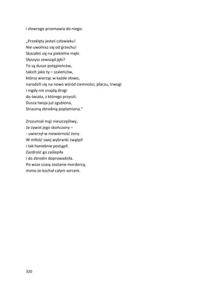 320
i złowrogo przemawia do niego:
„Przeklęty jesteś człowieku!
Nie uwolnisz się od grzechu!
Skazałeś się na piekielne męki.
Słyszysz zewsząd jęki?
To są dusze potępieńców,
takich jako ty – szaleńców,
którzy wierząc w każde słowo,
narodzili się na nowo wśród ciemności, płaczu, trwogi
i nigdy nie znajdą drogi
do świata, z którego przyszli.
Dusza twoja już zgubiona,
Straszną zbrodnią poplamiona.”
Zrozumiał mąż nieszczęśliwy,
że żywot jego skończony –
- uwierzył w niewierność żony.
W miłość swej wybranki zwątpił
i tak haniebnie postąpił.
Zazdrość go zaślepiła
i do zbrodni doprowadziła.
Po wsze czasy zostanie mordercą,
mimo że kochał całym sercem.
 