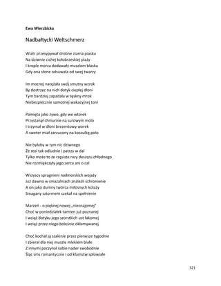 321
Ewa Wierzbicka
Nadbałtycki Weltschmerz
Wiatr przesypywał drobne ziarna piasku
Na dziwnie cichej kołobrzeskiej plaży
I krople morza dodawały muszlom blasku
Gdy ona słone odsuwała od swej twarzy
Im mocnej natężała swój smutny wzrok
By dostrzec na nich dotyk ciepłej dłoni
Tym bardziej zapadała w tęskny mrok
Niebezpiecznie samotnej wakacyjnej toni
Pamięta jako żywo, gdy we wtorek
Przystanął chmurnie na surowym molo
I trzymał w dłoni brezentowy worek
A sweter miał zarzucony na koszulkę polo
Nie byłoby w tym nic dziwnego
Że stoi tak odludnie i patrzy w dal
Tylko może to że rzęsiste razy deszczu chłodnego
Nie rozmiękczyły jego serca ani o cal
Wszyscy spragnieni nadmorskich wojaży
Już dawno w smażalniach znaleźli schronienie
A on jako dumny twórca miłosnych kolaży
Smagany sztormem czekał na spełnienie
Marzeń - o pięknej nowej „nieznajomej”
Choć w poniedziałek tamten już poznanej
I wciąż dotyku jego szorstkich ust łakomej
I wciąż przez niego boleśnie okłamywanej
Choć kochał ją szalenie przez pierwsze tygodnie
I zbierał dla niej muszle mlekiem białe
Z innymi poczynał sobie nader swobodnie
Śląc sms romantyczne i od kłamstw spłowiałe
 