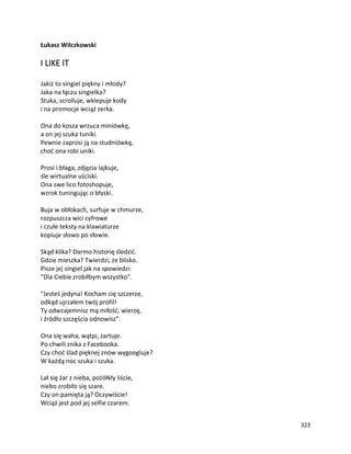 323
Łukasz Wilczkowski
I LIKE IT
Jakiż to singiel piękny i młody?
Jaka na łączu singielka?
Stuka, scrolluje, wklepuje kody
i na promocje wciąż zerka.
Ona do kosza wrzuca miniówkę,
a on jej szuka tuniki.
Pewnie zaprosi ją na studniówkę,
choć ona robi uniki.
Prosi i błaga, zdjęcia lajkuje,
śle wirtualne uściski.
Ona swe lico fotoshopuje,
wzrok tuningując o błyski.
Buja w obłokach, surfuje w chmurze,
rozpuszcza wici cyfrowe
i czułe teksty na klawiaturze
kopiuje słowo po słowie.
Skąd klika? Darmo historię śledzić.
Gdzie mieszka? Twierdzi, że blisko.
Pisze jej singiel jak na spowiedzi:
"Dla Ciebie zrobiłbym wszystko".
"Jesteś jedyna! Kocham cię szczerze,
odkąd ujrzałem twój profil!
Ty odwzajemnisz mą miłość, wierzę,
i źródło szczęścia odnowisz”.
Ona się waha, wątpi, żartuje.
Po chwili znika z Facebooka.
Czy choć ślad pięknej znów wygoogluje?
W każdą noc szuka i szuka.
Lał się żar z nieba, pożółkły liście,
niebo zrobiło się szare.
Czy on pamięta ją? Oczywiście!
Wciąż jest pod jej selfie czarem.
 