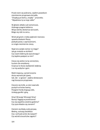 324
Przed snem się wzbrania, ciężkim powiekom
niezmiennie przyprawia skrzydła.
"Znajdę ją w końcu, znajdę" - przyrzeka.
"Wpadniesz ty w moje sidła!"
W głowie układa cud-scenariusze,
ślubnego pragnie kobierca.
Wizja ożenku dostarcza wzruszeń,
błogo się robi na sercu.
Wnet jak grom z nieba piękność nieznana
spowita blaskami fleszy,
podsyła posty z zaproszeniami,
co singla niezmiernie cieszy.
Skąd ona wzięła namiar na niego?
Jak go znalazła w otchłani?
Czy razem dobrną do życia brzegu?
Czy będzie podążać za nim?
Cieszy się wielce na tę connection,
hurtem śle emotikony.
Czuje już w duszy wydajność większą
i za nią wzdycha i goni.
Myśli majaczą, a przed oczyma
duszy wyrasta jak zjawa,
tak, tak - o zgrozo! - piękna dziewczyna
rogi duszyczce przyprawia.
Cieszcie się trolle, w sieci zawrzało
pustych errorów lawiną.
Posępne hordy krępują ciało,
ściskają gardło i giną.
Giną! Wracają! Wracają! Giną!
Rosną! Sięgają w przestrzenie!
Czy się wypełnia ostatnia godzina?
Czy życie kładzie się cieniem?
Cieniem się kładą czułe porywy.
Bledną, szarzeją światłości.
Czy z wirtuala wróci do żywych?
Czy wśród straceńców zagości?
 