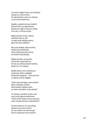 325
Z szarości nagłych twarz się kształtuje.
Rysują ust znane krańce.
W cyberpamięci news mu wibruje -
o porzuconej wybrance.
Opadły z powiek kurtyny złudzeń.
Rozpierzchła się mgła ekstazy.
Rozpoznał nagle w facjacie cudzej
miss sieci, o której marzył.
Nagle spowiły mroku zasłony
świetliste ekranu oko
i w jego wizje wbijają szpony
głosy tak obce obłokom.
Burzą się skrypty, piętrzą alerty,
reklamy łamią blokady.
maila zalały spamowe sterty,
wirusów kroczą plejady.
Kłębią się bajty, wirują bity,
rośnie dym spod klawiszy.
W sieci już zdrady dowód niezbity,
każdy tu o nim usłyszy.
Spadły kotary, teraz dziewczyna
znajomym okiem spogląda.
Kiedyś był shopping... Teraz jej mina
na żądną zemsty wygląda.
"Gdzie twa przysięga, Jolero jeden?
Gdzie netykiety zasady?
Obiecywałeś singielce eden,
w zamian dostałam smak zdrady!"
To mówiąc, wściekle zaciska usta,
cedzi przez zęby przekleństwa:
"Niech profil zdrajcy stanie się pusty,
niech zmysły tańczą w szaleństwach".
Straszne katusze mu się szykują,
potworny los serce ściśnie.
Już cię znajomi nie obserwują?
Grono znajomych wnet pryśnie!
 