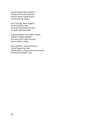 326
Czytacie skargi między spacjami?
W różnych formatach lamenty?
Wibruje zdrada między łączami,
mnożą się losów zakręty.
Na nic twe jęki, skargi, błagania,
na darmo profile nowe.
Na social media dostaniesz bana,
na media społecznościowe.
Singiel sposępniał, twarz dłońmi spowił,
Podcięte skrzydła spakował.
Na ziemię wrócił, czeka już droga
zdarta, zasobna, uboga.
Karą za grzechy - prawdziwe twarze,
Twarde stąpanie po ziemi.
Wśród planów, cudów przyziemnych marzeń.
Pośród przechodniów i cieni.
 