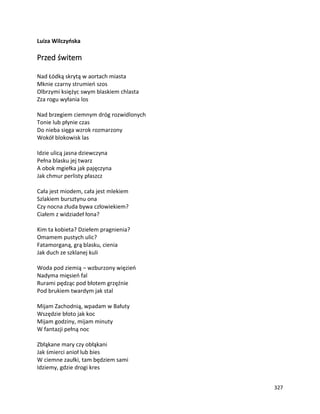 327
Luiza Wilczyńska
Przed świtem
Nad Łódką skrytą w aortach miasta
Mknie czarny strumień szos
Olbrzymi księżyc swym blaskiem chlasta
Zza rogu wyłania los
Nad brzegiem ciemnym dróg rozwidlonych
Tonie lub płynie czas
Do nieba sięga wzrok rozmarzony
Wokół blokowisk las
Idzie ulicą jasna dziewczyna
Pełna blasku jej twarz
A obok mgiełka jak pajęczyna
Jak chmur perlisty płaszcz
Cała jest miodem, cała jest mlekiem
Szlakiem bursztynu ona
Czy nocna złuda bywa człowiekiem?
Ciałem z widziadeł łona?
Kim ta kobieta? Dziełem pragnienia?
Omamem pustych ulic?
Fatamorganą, grą blasku, cienia
Jak duch ze szklanej kuli
Woda pod ziemią – wzburzony więzień
Nadyma mięsień fal
Rurami pędząc pod błotem grzęźnie
Pod brukiem twardym jak stal
Mijam Zachodnią, wpadam w Bałuty
Wszędzie błoto jak koc
Mijam godziny, mijam minuty
W fantazji pełną noc
Zbłąkane mary czy obłąkani
Jak śmierci anioł lub bies
W ciemne zaułki, tam będziem sami
Idziemy, gdzie drogi kres
 