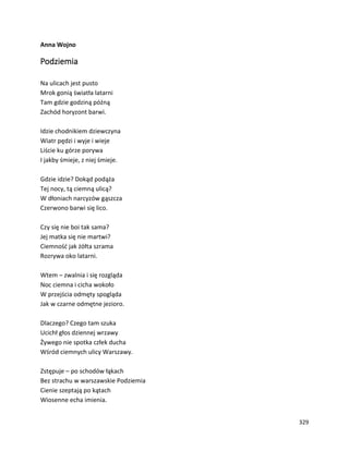 329
Anna Wojno
Podziemia
Na ulicach jest pusto
Mrok gonią światła latarni
Tam gdzie godziną późną
Zachód horyzont barwi.
Idzie chodnikiem dziewczyna
Wiatr pędzi i wyje i wieje
Liście ku górze porywa
I jakby śmieje, z niej śmieje.
Gdzie idzie? Dokąd podąża
Tej nocy, tą ciemną ulicą?
W dłoniach narcyzów gąszcza
Czerwono barwi się lico.
Czy się nie boi tak sama?
Jej matka się nie martwi?
Ciemność jak żółta szrama
Rozrywa oko latarni.
Wtem – zwalnia i się rozgląda
Noc ciemna i cicha wokoło
W przejścia odmęty spogląda
Jak w czarne odmętne jezioro.
Dlaczego? Czego tam szuka
Ucichł głos dziennej wrzawy
Żywego nie spotka człek ducha
Wśród ciemnych ulicy Warszawy.
Zstępuje – po schodów łąkach
Bez strachu w warszawskie Podziemia
Cienie szeptają po kątach
Wiosenne echa imienia.
 