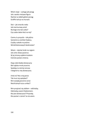 330
Wtem staje – zastyga jak posąg
Jak z wosku nieżywa figura
Słychać w oddali gdzieś pociąg
Graffiti tańczy na murach.
Stoi – jak zmarzła rzeka
Jak marmurowy anioł.
Na kogo ona tak czeka?
Czy czeka także ktoś na nią?
Czemu tu przyszła – tak późno
Samotnie w otchłań Hadesu.
Czyżby czekała na próżno
Wśród betonowych bezkresów?
Wtem – słychać kroki na rogiem
Jak ciche słowa pacierza
W jej stronę szybkim krokiem
Cienista postać zmierza.
Drga ciało bladej dziewczyny
Biel zębów mrok przecina
Spadają na ziemię narcyzy
I biegnie ku niej dziewczyna.
A kto to? Kto o tej porze
Tak musi się spotykać?
Nim wzejdą poranne zorze
Niechcianych oczu unikać?
Nim przyjrzeć się zdołam – odchodzą
Odchodzą razem Podziemiem.
Kto jest dziewczyna? Przyrodą.
Kto postać z cienia? Ja nie wiem.
 