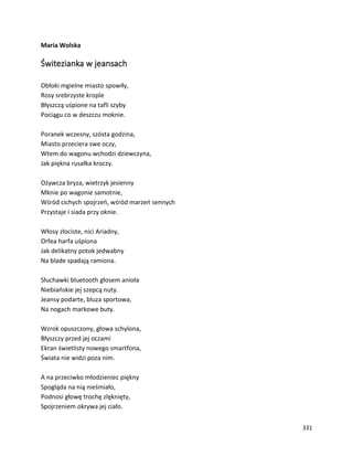 331
Maria Wolska
Świtezianka w jeansach
Obłoki mgielne miasto spowiły,
Rosy srebrzyste krople
Błyszczą uśpione na tafli szyby
Pociągu co w deszczu moknie.
Poranek wczesny, szósta godzina,
Miasto przeciera swe oczy,
Wtem do wagonu wchodzi dziewczyna,
Jak piękna rusałka kroczy.
Ożywcza bryza, wietrzyk jesienny
Mknie po wagonie samotnie,
Wśród cichych spojrzeń, wśród marzeń sennych
Przystaje i siada przy oknie.
Włosy złociste, nici Ariadny,
Orfea harfa uśpiona
Jak delikatny potok jedwabny
Na blade spadają ramiona.
Słuchawki bluetooth głosem anioła
Niebiańskie jej szepcą nuty.
Jeansy podarte, bluza sportowa,
Na nogach markowe buty.
Wzrok opuszczony, głowa schylona,
Błyszczy przed jej oczami
Ekran świetlisty nowego smartfona,
Świata nie widzi poza nim.
A na przeciwko młodzieniec piękny
Spogląda na nią nieśmiało,
Podnosi głowę trochę zlęknięty,
Spojrzeniem okrywa jej ciało.
 