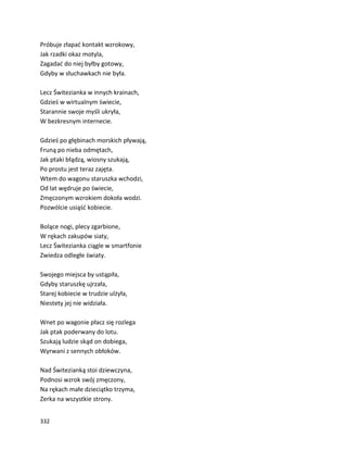 332
Próbuje złapać kontakt wzrokowy,
Jak rzadki okaz motyla,
Zagadać do niej byłby gotowy,
Gdyby w słuchawkach nie była.
Lecz Świtezianka w innych krainach,
Gdzieś w wirtualnym świecie,
Starannie swoje myśli ukryła,
W bezkresnym internecie.
Gdzieś po głębinach morskich pływają,
Fruną po nieba odmętach,
Jak ptaki błądzą, wiosny szukają,
Po prostu jest teraz zajęta.
Wtem do wagonu staruszka wchodzi,
Od lat wędruje po świecie,
Zmęczonym wzrokiem dokoła wodzi.
Pozwólcie usiąść kobiecie.
Bolące nogi, plecy zgarbione,
W rękach zakupów siaty,
Lecz Świtezianka ciągle w smartfonie
Zwiedza odległe światy.
Swojego miejsca by ustąpiła,
Gdyby staruszkę ujrzała,
Starej kobiecie w trudzie ulżyła,
Niestety jej nie widziała.
Wnet po wagonie płacz się rozlega
Jak ptak poderwany do lotu.
Szukają ludzie skąd on dobiega,
Wyrwani z sennych obłoków.
Nad Świtezianką stoi dziewczyna,
Podnosi wzrok swój zmęczony,
Na rękach małe dzieciątko trzyma,
Zerka na wszystkie strony.
 