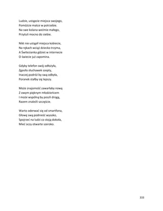 333
Ludzie, ustąpcie miejsca swojego,
Pomóżcie matce w potrzebie.
Na swe kolana weźmie małego,
Przytuli mocno do siebie.
Nikt nie ustąpił miejsca kobiecie,
Na rękach wciąż dziecko trzyma,
A Świtezianka gdzieś w internecie
O świecie już zapomina.
Gdyby telefon swój odłożyła,
Zgasiła słuchawek szepty,
Inaczej podróż by swą odbyła,
Poranek stałby się lepszy.
Może znajomość zawarłaby nową
Z owym pięknym młodzieńcem
I może wspólną by poszli drogą,
Razem znaleźli szczęście.
Warto oderwać się od smartfona,
Głowę swą podnieść wysoko,
Spojrzeć na ludzi co stoją dokoła,
Mieć oczy otwarte szeroko.
 