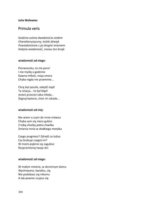 334
Julia Wołowiec
Primula veris
Godzina szósta dwadzieścia siedem
Charakterystyczny, krótki dźwięk
Powiadomienie z jej drogim imieniem
Kolejna wiadomość, znowu ten brzęk
wiadomość od niego:
Pierwiosnku, to nie pora!
I nie myślę o godzinie
Dawna miłość, moja zmora
Chyba nigdy nie przeminie...
Chcę byś poszła, odejdź stąd!
Ta relacja... to był błąd!
Jesteś przecież taka młoda...
Żegnaj kwiecie, choć mi szkoda...
wiadomość od niej:
Nie wiem o czym do mnie mówisz
Chyba sam się nieco gubisz
Z tobą choćby jedna chwilka
Zmienia mnie w słodkiego motylka
Czego pragniesz? Zdradź co lubisz
Czy brakuje czegoś mi?
W moim pięknie się zagubisz
Rozpromienię twoje dni
wiadomość od niego:
W małym mieście, w skromnym domu
Wychowano, kwiatku, cię
Nie podobasz się nikomu
A tak pewnie czujesz się
 