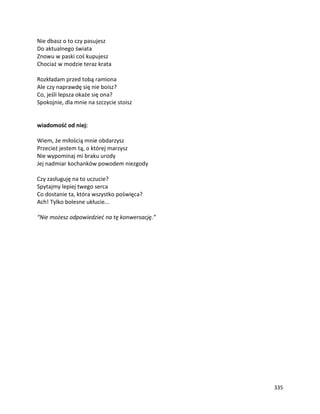 335
Nie dbasz o to czy pasujesz
Do aktualnego świata
Znowu w paski coś kupujesz
Chociaż w modzie teraz krata
Rozkładam przed tobą ramiona
Ale czy naprawdę się nie boisz?
Co, jeśli lepsza okaże się ona?
Spokojnie, dla mnie na szczycie stoisz
wiadomość od niej:
Wiem, że miłością mnie obdarzysz
Przecież jestem tą, o której marzysz
Nie wypominaj mi braku urody
Jej nadmiar kochanków powodem niezgody
Czy zasługuję na to uczucie?
Spytajmy lepiej twego serca
Co dostanie ta, która wszystko poświęca?
Ach! Tylko bolesne ukłucie...
“Nie możesz odpowiedzieć na tę konwersację.”
 