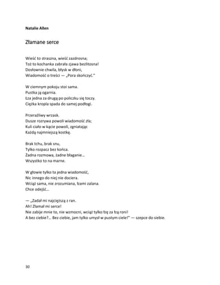 30
Natalie Allen
Złamane serce
Wieść to straszna, wieść zazdrosna;
Toż to kochanka zabrała zjawa bezlitosna!
Dosłownie chwila, błysk w dłoni,
Wiadomość o treści — „Pora skończyć.”
W ciemnym pokoju stoi sama.
Pustka ją ogarnia.
Łza jedna za drugą po policzku się toczy.
Ciężka kropla spada do samej podłogi.
Przeraźliwy wrzask.
Dusze rozrywa powoli wiadomość zła;
Kuli ciało w kącie powoli, zgniatając
Każdą najmniejszą kostkę.
Brak tchu, brak snu,
Tylko rozpacz bez końca.
Żadna rozmowa, żadne błaganie…
Wszystko to na marne.
W głowie tylko ta jedna wiadomość,
Nic innego do niej nie dociera.
Wciąż sama, nie zrozumiana, łzami zalana.
Chce odejść…
— „Zadał mi najcięższą z ran.
Ah! Złamał mi serce!
Nie zabije mnie to, nie wzmocni, wciąż tylko łzę za łzą roni!
A bez ciebie?… Bez ciebie, jam tylko umysł w pustym ciele!” — szepce do siebie.
 