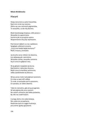 336
Nikola Wróblewska
Hiacynt
Stopy zanurzone w polu hiacyntów,
Nad nimi mrok się rozciera.
Zbliża się czas ciemnych pigmentów,
To wszystko, co do niej dociera.
Blask kwiatowego księżyca, tafla jeziora –
Wszystko to zapomniane.
Sceneria jak na przyjście upiora
Wspomnienia chcą być wymazane.
Pod starym dębem co noc zapłakana
Spogląda szklanymi oczyma.
„Czy ja też kiedyś będę kochana?”
Myśli, krzyczy, przeżywa.
Jej kruche serce miłości nie docenia,
Łzy spływają jak z porcelany.
Wszystko zanika, wszystko zamienia
Się w coraz to głębsze rany.
W jej głowie rozpętała się burza,
Nad kośćmi i skórą bez tłuszczu.
Myśli coraz to bardziej zachmurza,
Jakby spodziewała się deszczu.
Wraca przez molo nad pięknym jeziorem,
Co nów w swej tafli odbija.
To znak, że wszystko jest tu pozorem,
Co sprawia, że siebie obwinia.
Takie to nierealne, gdy żal ją przygniata
W tak pięknej dla oczu scenerii.
Na ustach uśmiechu jest lekka poświata,
By nikt nie zrobił histerii.
U progu domu nie czeka kolacja,
Nie czeka też przywitanie.
Rodziców życie to ciągła frustracja,
przy winie zgubią zgrzytanie.
 