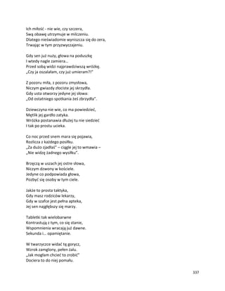 337
Ich miłość - nie wie, czy szczera,
Swą obawę utrzymuje w milczeniu.
Dlatego nieświadomie wyniszcza się do zera,
Trwając w tym przyzwyczajeniu.
Gdy sen już nuży, głowa na poduszkę
I wtedy nagle zamiera…
Przed sobą widzi najprawdziwszą wróżkę.
„Czy ja oszalałam, czy już umieram?!”
Z pozoru miła, z pozoru zmysłowa,
Niczym gwiazdy złociste jej skrzydła.
Gdy usta otworzy jedyne jej słowa:
„Od ostatniego spotkania żeś zbrzydła”.
Dziewczyna nie wie, co ma powiedzieć,
Mętlik jej gardło zatyka.
Wróżka postanawia dłużej tu nie siedzieć
I tak po prostu ucieka.
Co noc przed snem mara się pojawia,
Rozlicza z każdego posiłku.
„Za dużo zjadłaś” – ciągle jej to wmawia –
„Nie widzę żadnego wysiłku”.
Brzęczą w uszach jej ostre słowa,
Niczym dzwony w kościele.
Jedyne co podpowiada głowa,
Pozbyć się osoby w tym ciele.
Jakże to prosta taktyka,
Gdy masz rodziców lekarzy,
Gdy w szafce jest pełna apteka,
Jej sen najgłębszy się marzy.
Tabletki tak wielobarwne
Kontrastują z tym, co się stanie,
Wspomnienia wracają już dawne.
Sekunda i… opamiętanie.
W twarzyczce widać tę gorycz,
Wzrok zamglony, pełen żalu.
„Jak mogłam chcieć to zrobić”
Dociera to do niej pomału.
 