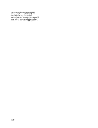 338
Jakże hiacynty moje pożegnać,
Jak i z jeziorem się rozstać,
Dłonią umarłą mam je przeżegnać?
Nie, wciąż jeszcze mogę tu zostać.
 