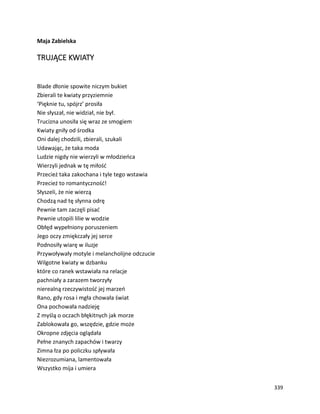 339
Maja Zabielska
TRUJĄCE KWIATY
Blade dłonie spowite niczym bukiet
Zbierali te kwiaty przyziemnie
‘Pięknie tu, spójrz’ prosiła
Nie słyszał, nie widział, nie był.
Trucizna unosiła się wraz ze smogiem
Kwiaty gniły od środka
Oni dalej chodzili, zbierali, szukali
Udawając, że taka moda
Ludzie nigdy nie wierzyli w młodzieńca
Wierzyli jednak w tę miłość
Przecież taka zakochana i tyle tego wstawia
Przecież to romantyczność!
Słyszeli, że nie wierzą
Chodzą nad tę słynna odrę
Pewnie tam zaczęli pisać
Pewnie utopili lilie w wodzie
Obłęd wypełniony poruszeniem
Jego oczy zmiękczały jej serce
Podnosiły wiarę w iluzje
Przywoływały motyle i melancholijne odczucie
Wilgotne kwiaty w dzbanku
które co ranek wstawiała na relacje
pachniały a zarazem tworzyły
nierealną rzeczywistość jej marzeń
Rano, gdy rosa i mgła chowała świat
Ona pochowała nadzieję
Z myślą o oczach błękitnych jak morze
Zablokowała go, wszędzie, gdzie może
Okropne zdjęcia oglądała
Pełne znanych zapachów i twarzy
Zimna łza po policzku spływała
Niezrozumiana, lamentowała
Wszystko mija i umiera
 