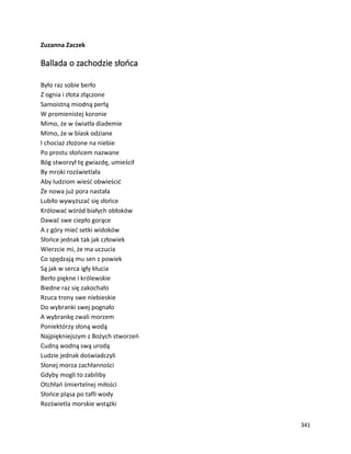 341
Zuzanna Zaczek
Ballada o zachodzie słońca
Było raz sobie berło
Z ognia i złota złączone
Samoistną miodną perłą
W promienistej koronie
Mimo, że w światła diademie
Mimo, że w blask odziane
I chociaż złożone na niebie
Po prostu słońcem nazwane
Bóg stworzył tę gwiazdę, umieścił
By mroki rozświetlała
Aby ludziom wieść obwieścić
Że nowa już pora nastała
Lubiło wywyższać się słońce
Królować wśród białych obłoków
Dawać swe ciepło gorące
A z góry mieć setki widoków
Słońce jednak tak jak człowiek
Wierzcie mi, że ma uczucia
Co spędzają mu sen z powiek
Są jak w serca igły kłucia
Berło piękne i królewskie
Biedne raz się zakochało
Rzuca trony swe niebieskie
Do wybranki swej pognało
A wybrankę zwali morzem
Poniektórzy słoną wodą
Najpiękniejszym z Bożych stworzeń
Cudną wodną swą urodą
Ludzie jednak doświadczyli
Słonej morza zachłanności
Gdyby mogli to zabiliby
Otchłań śmiertelnej miłości
Słońce pląsa po tafli wody
Rozświetla morskie wstążki
 