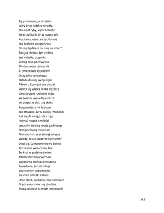 343
Ty promienie, ja sztylety-
Wiry życia ludzkie skradły,
Na wpół ryby, wpół kobiety
Ja w szafirach, ty w purpurach
Kocham ciebie tak zachłannie
Jak królowa swego króla
Dzisiaj będziesz ze mną na dnie!”
Tak jak chciała, też zrobiła
Jak mówiła, uczyniła
Zimną ręką pochwyciła
Słońce swoje zanurzyła
A ono prawie topielcem
Oczy tylko wybałusza
Składa do niej swoje ręce
Mówi: „ Kona już ma dusza!
Woda się wlewa w me nozdrza
Choć jestem rubinem Króla
W światło swe wbija ostrza
W purpurze dusi się skóra
Bo powietrza mi brakuje
Jak straszne, że w swojej młodości
Już ciepła swego nie czuję
I tonąć muszę z miłości
Lecz nim się twą wodą zachłysnę
Nim pochłoną mnie fale
Nim skonam w srebrnej kołysce
Wiedz, że cię szczerze kochałem”
Dusi się. Czerwone ledwo świeci
Zdziwione wzburzone fale
Że ktoś w godzinę śmierci
Miłość im swoją wyznaje
Wybranka słońca wzruszona
Świadoma, że też miłuje
Wyznaniem uspokojona
Pąsowe policzki całuje:
„Nie płacz, kochanie! Nie skonasz!
O poranku znów się zbudzisz
Nocą zaśniesz w mych ramionach
 