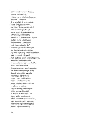 346
Jak tryumfator zmierza do celu,
Robi się nagle wesoło.
Dziewczyna go widzi już skupiona,
Unosi się z siedzenia.
Ni to wesoła jest, ni strwożona,
Gładzi włosy od niechcenia.
Ale cóż to? To takie powitanie!?
Jakoś chłodne z jej strony!
On się nawet do klękania garnie,
Zatrzymany, jest speszony.
„Wiem, co za nowinę chcesz ogłosić,
Czekam na nią od wielu dni,
Postanowiłem o rękę prosić,
Bycie ojcem mi się już śni”.
Lecz ona dystans czynić zaczyna,
Nie chce kwiatów, niegodziwa.
„Ty mnie wysłuchaj”- mówi dziewczyna.
Jakąż to prawdę odkrywa?
„Tak, będziesz ojcem, sprawa to pewna,
Lecz nigdy nie mężem moim,
Inne uczucie mym sercem włada”.
I siada na krześle swoim.
Chłopak struchlały wokół spogląda,
Nie chce dać słowom tym wiary,
Na duży słup soli już wygląda,
Próżne były jego zamiary.
Patrzę z boku zaciekawiony,
Wszak scena to niebywała:
Ojciec dziecka został odrzucony,
Inna by na to czekała.
Już goście całej olbrzymiej sali
Patrzą na rozwój sytuacji,
W miejsce muzyki, braw i gali,
Mamy wielką konsternację.
Wtem drzwi do baru się otwierają,
Staje w nich dziewczę skromne,
Wszyscy na nią teraz spoglądają,
Widoku tego nie zapomnę:
 