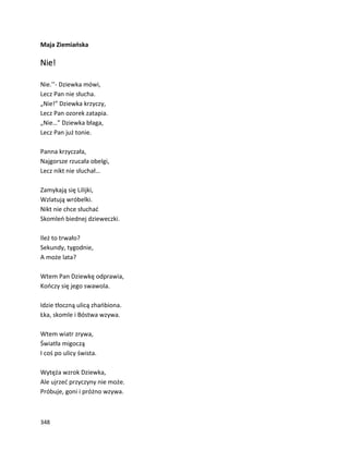 348
Maja Ziemiańska
Nie!
Nie.’’- Dziewka mówi,
Lecz Pan nie słucha.
„Nie!” Dziewka krzyczy,
Lecz Pan ozorek zatapia.
„Nie…” Dziewka błaga,
Lecz Pan już tonie.
Panna krzyczała,
Najgorsze rzucała obelgi,
Lecz nikt nie słuchał…
Zamykają się Lilijki,
Wzlatują wróbelki.
Nikt nie chce słuchać
Skomleń biednej dzieweczki.
Ileż to trwało?
Sekundy, tygodnie,
A może lata?
Wtem Pan Dziewkę odprawia,
Kończy się jego swawola.
Idzie tłoczną ulicą zhańbiona.
Łka, skomle i Bóstwa wzywa.
Wtem wiatr zrywa,
Światła migoczą
I coś po ulicy śwista.
Wytęża wzrok Dziewka,
Ale ujrzeć przyczyny nie może.
Próbuje, goni i próżno wzywa.
 